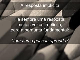 A resposta implícita


 Há sempre uma resposta,
   muitas vezes implícita,
para a pergunta fundamental:

Como uma pessoa aprende?
 