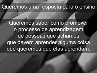 Queremos uma resposta para o ensino

  Queremos saber como promover
   o processo de aprendizagem
     de pessoas que achamos
 que devem aprender alguma coisa
 que queremos que elas aprendam.
 