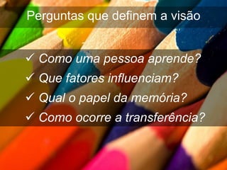 Perguntas que definem a visão


 Como uma pessoa aprende?
 Que fatores influenciam?
 Qual o papel da memória?
 Como ocorre a transferência?
 