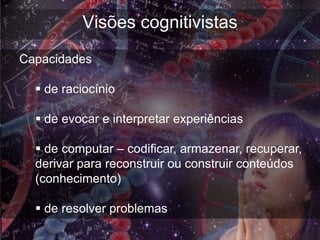 Visões cognitivistas
Capacidades

   de raciocínio

   de evocar e interpretar experiências

   de computar – codificar, armazenar, recuperar,
  derivar para reconstruir ou construir conteúdos
  (conhecimento)

   de resolver problemas
 