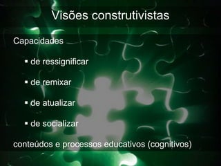 Visões construtivistas
Capacidades

   de ressignificar

   de remixar

   de atualizar

   de socializar

conteúdos e processos educativos (cognitivos)
 