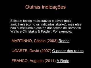 Outras indicações

Existem textos mais suaves e talvez mais
amigáveis (como os indicados abaixo), mas eles
não substituem o estudo dos textos de Barabási,
Watts e Christakis & Fowler. Por exemplo:

MARTINHO, Cássio (2003) Redes

UGARTE, David (2007) O poder das redes

FRANCO, Augusto (2011) A Rede
 