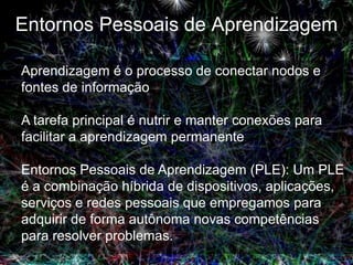 Entornos Pessoais de Aprendizagem

Aprendizagem é o processo de conectar nodos e
fontes de informação

A tarefa principal é nutrir e manter conexões para
facilitar a aprendizagem permanente

Entornos Pessoais de Aprendizagem (PLE): Um PLE
é a combinação híbrida de dispositivos, aplicações,
serviços e redes pessoais que empregamos para
adquirir de forma autônoma novas competências
para resolver problemas.
 