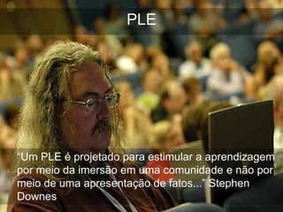 PLE




“Um PLE é projetado para estimular a aprendizagem
por meio da imersão em uma comunidade e não por
meio de uma apresentação de fatos...” Stephen
Downes
 