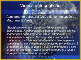 Visões autopoeticas

Acoplamento estrutural (visão da comunicação de
Maturana & Varela)

“Biologicamente, não há informação transmitida na
comunicação. A comunicação ocorre toda vez em que há
coordenação comportamental em um domínio de
acoplamento estrutural. Tal conclusão só é chocante se
continuarmos adotando a metáfora mais corrente para a
comunicação, popularizada pelos meios de comunicação. É
a metáfora do tubo, segundo a qual a comunicação é algo
gerado em um ponto, levado por um condutor (ou tubo) e
entregue ao outro extremo receptor...”
 