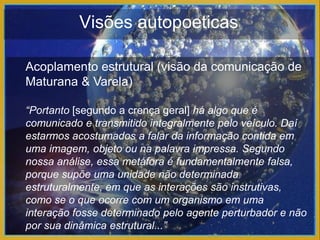 Visões autopoeticas

Acoplamento estrutural (visão da comunicação de
Maturana & Varela)

“Portanto [segundo a crença geral] há algo que é
comunicado e transmitido integralmente pelo veículo. Daí
estarmos acostumados a falar da informação contida em
uma imagem, objeto ou na palavra impressa. Segundo
nossa análise, essa metáfora é fundamentalmente falsa,
porque supõe uma unidade não determinada
estruturalmente, em que as interações são instrutivas,
como se o que ocorre com um organismo em uma
interação fosse determinado pelo agente perturbador e não
por sua dinâmica estrutural...”
 