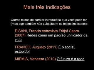Mais três indicações

Outros textos de caráter introdutório que você pode ler
(mas que também não substituem os textos indicados):

  PISANI, Francis entrevista Fritjof Capra
  (2007) Redes como um padrão unificador da
  vida

  FRANCO, Augusto (2011) É o social,
  estúpido!

  MIEMIS, Venessa (2010) O futuro é a rede
 