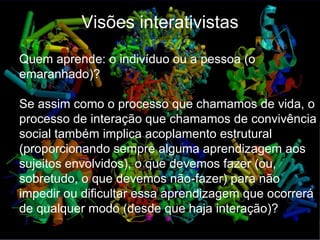 Visões interativistas
Quem aprende: o indivíduo ou a pessoa (o
emaranhado)?

Se assim como o processo que chamamos de vida, o
processo de interação que chamamos de convivência
social também implica acoplamento estrutural
(proporcionando sempre alguma aprendizagem aos
sujeitos envolvidos), o que devemos fazer (ou,
sobretudo, o que devemos não-fazer) para não
impedir ou dificultar essa aprendizagem que ocorrerá
de qualquer modo (desde que haja interação)?
 