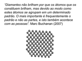 “Diamantes não brilham por que os átomos que os
constituem brilham, mas devido ao modo como
estes átomos se agrupam em um determinado
padrão. O mais importante é frequentemente o
padrão e não as partes, e isto também acontece
com as pessoas”. Marc Buchanan (2007)
 