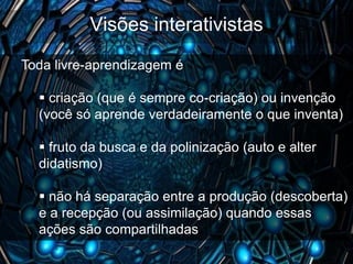 Visões interativistas
Toda livre-aprendizagem é

   criação (que é sempre co-criação) ou invenção
  (você só aprende verdadeiramente o que inventa)

   fruto da busca e da polinização (auto e alter
  didatismo)

   não há separação entre a produção (descoberta)
  e a recepção (ou assimilação) quando essas
  ações são compartilhadas
 