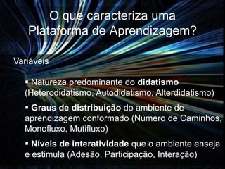 O que caracteriza uma
   Plataforma de Aprendizagem?

Variáveis

   Natureza predominante do didatismo
  (Heterodidatismo, Autodidatismo, Alterdidatismo)
   Graus de distribuição do ambiente de
  aprendizagem conformado (Número de Caminhos,
  Monofluxo, Mutifluxo)
   Níveis de interatividade que o ambiente enseja
  e estimula (Adesão, Participação, Interação)
 