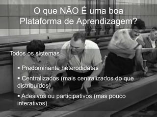 O que NÃO É uma boa
   Plataforma de Aprendizagem?


Todos os sistemas

   Predominante heterodidatas
   Centralizados (mais centralizados do que
  distribuídos)
   Adesivos ou participativos (mas pouco
  interativos)
 