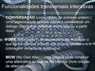 Funcionalidades transversais interativas

 CONVERSAÇÃO (como objeto de primeira ordem) |
 Uma pessoa pode sempre opinar e estabelecer um
 diálogo com outras pessoas sobre isso ou a partir
 disso

 FORK (bifurcação) | Uma pessoa pode modificar o
 que se lhe oferece criando sua própria versão
 (clonagem variacional autônoma)

 MOW (My Own Way) | Uma pessoa pode construir
 uma alternativa ao que se lhe oferece (livre criação
 de alternativas)
 