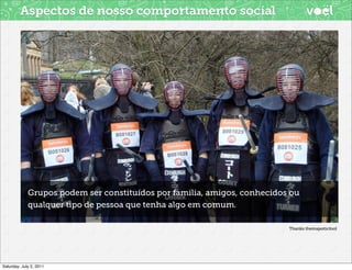 Aspectos de nosso comportamento social




             Grupos podem ser constituídos por familia, amigos, conhecidos ou
             qualquer tipo de pessoa que tenha algo em comum.

                                                                          Thanks themajesticfool




Saturday, July 2, 2011
 