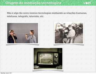 Origem da mediação tecnológica

            Não é algo tão novo vermos tecnologias mediando as relações humanas,
            telefones, telegráfo, televisão, etc.




Saturday, July 2, 2011
 