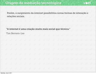 Origem da mediação tecnológica

            Porém, o surgimento da internet possibilitou novas formas de interação e
            relações sociais.




          “A internet é uma criação muito mais social que técnica.”
          Tim Berners-Lee




Saturday, July 2, 2011
 
