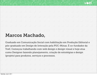 Marcos Machado,
        Graduado em Comunicação Social com habilitação em Produção Editorial e
        pós-graduado em Design de Interação pela PUC-Minas. É co-fundador da
        Voël. Começou trabalhando com web design e design visual e hoje atua
        como Designer fazendo planejamento, criação de estratégias e design
        (projeto) para produtos, serviços e processos.




Saturday, July 2, 2011
 