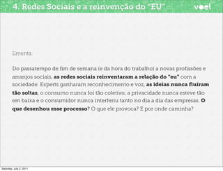4. Redes Sociais e a reinvenção do “EU”




        Ementa:

        Do passatempo de ﬁm de semana (e da hora do trabalho) a novas proﬁssões e
        arranjos sociais, as redes sociais reinventaram a relação do “eu” com a
        sociedade. Experts ganharam reconhecimento e voz, as ideias nunca ﬂuíram
        tão soltas, o consumo nunca foi tão coletivo, a privacidade nunca esteve tão
        em baixa e o consumidor nunca interferiu tanto no dia a dia das empresas. O
        que desenhou esse processo? O que ele provoca? E por onde caminha?




Saturday, July 2, 2011
 