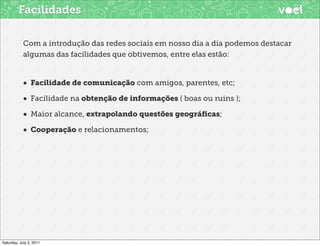Facilidades

            Com a introdução das redes sociais em nosso dia a dia podemos destacar
            algumas das facilidades que obtivemos, entre elas estão:


            • Facilidade de comunicação com amigos, parentes, etc;
            • Facilidade na obtenção de informações ( boas ou ruins );
            • Maior alcance, extrapolando questões geográﬁcas;
            • Cooperação e relacionamentos;




Saturday, July 2, 2011
 