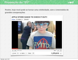 Promoção do “EU”

          Porém, hoje você pode se tornar uma celebridade, sem o intermédio de
          grandes coorporações.




Saturday, July 2, 2011
 