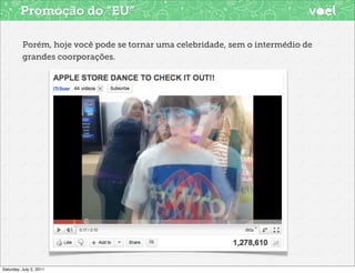 Promoção do “EU”

          Porém, hoje você pode se tornar uma celebridade, sem o intermédio de
          grandes coorporações.




Saturday, July 2, 2011
 