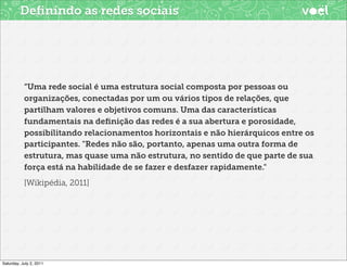 Deﬁnindo as redes sociais




           “Uma rede social é uma estrutura social composta por pessoas ou
           organizações, conectadas por um ou vários tipos de relações, que
           partilham valores e objetivos comuns. Uma das características
           fundamentais na deﬁnição das redes é a sua abertura e porosidade,
           possibilitando relacionamentos horizontais e não hierárquicos entre os
           participantes. "Redes não são, portanto, apenas uma outra forma de
           estrutura, mas quase uma não estrutura, no sentido de que parte de sua
           força está na habilidade de se fazer e desfazer rapidamente."
           [Wikipédia, 2011]




Saturday, July 2, 2011
 