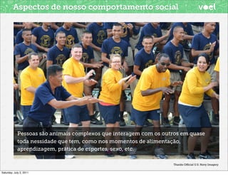 Aspectos de nosso comportamento social




            Pessoas são animais complexos que interagem com os outros em quase
            toda nessidade que tem, como nos momentos de alimentação,
            aprendizagem, prática de esportes, sexo, etc.

                                                                  Thanks Oﬃcial U.S. Navy Imagery


Saturday, July 2, 2011
 