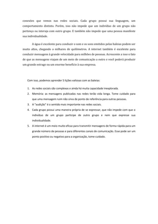 conexões que vemos nas redes sociais. Cada grupo possui sua linguagem, um
comportamento distinto. Porém, isso não impede que um indivíduo de um grupo não
pertença ou interaja com outro grupo. E também não impede que uma pessoa manifeste
sua individualidade.

       A água é excelente para conduzir o som e os sons emitidos pelas baleias podem ser
muito altos, chegando a milhares de quilômetros. A internet também é excelente para
conduzir mensagens à grande velocidade para milhões de pessoas. Acrescente a isso o fato
de que as mensagens viajam de um meio de comunicação a outro e você poderá produzir
um grande estrago ou um enorme benefício à sua empresa.




   Com isso, podemos aprender 5 lições valiosas com as baleias:

   1. As redes sociais são complexas e ainda há muita capacidade inexplorada.
   2. Memória: as mensagens publicadas nas redes terão vida longa. Tome cuidado para
       que uma mensagem ruim não sirva de ponto de referência para outras pessoas.
   3. A “audição” é o sentido mais importante nas redes sociais.
   4. Cada grupo possui uma maneira própria de se expressar, que não impede com que o
       indivíduo de um grupo participe de outro grupo e nem que expresse sua
       individualidade.
   5. A internet é um meio muito eficaz para transmitir mensagens de forma rápida para um
       grande número de pessoas e para diferentes canais de comunicação. Esse pode ser um
       ponto positivo ou negativo para a organização, tome cuidado.
 