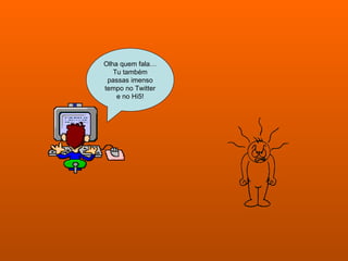 Olha quem fala… Tu também passas imenso tempo no Twitter e no Hi5! 