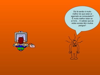 Diz lá senão é muito melhor do que estar aí agarrado ao computador? É muito melhor estar ao ar livre… E sabias que as redes sociais têm muitos perigos? 