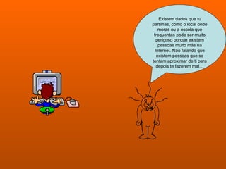 Existem dados que tu partilhas, como o local onde moras ou a escola que frequentas pode ser muito perigoso porque existem pessoas muito más na Internet. Não falando que existem pessoas que se tentam aproximar de ti para depois te fazerem mal… 