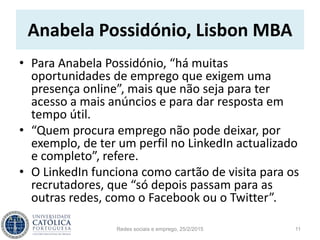 Anabela Possidónio, Lisbon MBA
• Para Anabela Possidónio, “há muitas
oportunidades de emprego que exigem uma
presença online”, mais que não seja para ter
acesso a mais anúncios e para dar resposta em
tempo útil.
• “Quem procura emprego não pode deixar, por
exemplo, de ter um perfil no LinkedIn actualizado
e completo”, refere.
• O LinkedIn funciona como cartão de visita para os
recrutadores, que “só depois passam para as
outras redes, como o Facebook ou o Twitter”.
Redes sociais e emprego, 25/2/2015 11
 