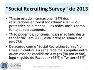 “Social Recruiting Survey” de 2013
• “Neste estudo internacional, 94% dos
recrutadores entrevistados dizem usar — ou
pretender, pelo menos — as redes sociais como
fonte de recrutamento.
• ”Não podemos, continua, “passar ao lado desta
tendência”: em 2008, esta intenção situava-se
nos 78%.
• De acordo com o “Social Recruiting Survey”, o
LinkedIn continua a ser a rede mais popular entre
quem escolhe candidatos a vagas (94 por cento),
logo seguido do Facebook (65%) e Twitter (55%).
Redes sociais e emprego, 25/2/2015 12
 