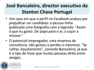 José Bancaleiro, director executivo da
Stanton Chase Portugal
• Um caso em que o perfil no Facebook acabou por
prejudicar um candidato: a pessoa tinha
publicado uma fotografia com a legenda: "Assim
é que eu gosto. De papo para o ar, a coçar a
micose."
• O potencial empregador, uma empresa de
consultoria, não gostou e perdeu o interesse. "Se
calhar, injustamente", concede Bancaleiro, já que
é o tipo de frase que muitas pessoas dirão entre
amigos.
Redes sociais e emprego, 25/2/2015 15
 