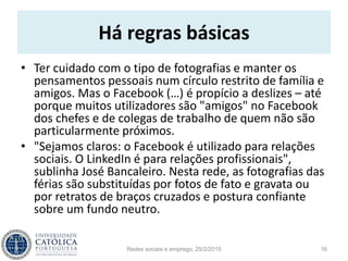 Há regras básicas
• Ter cuidado com o tipo de fotografias e manter os
pensamentos pessoais num círculo restrito de família e
amigos. Mas o Facebook (…) é propício a deslizes – até
porque muitos utilizadores são "amigos" no Facebook
dos chefes e de colegas de trabalho de quem não são
particularmente próximos.
• "Sejamos claros: o Facebook é utilizado para relações
sociais. O LinkedIn é para relações profissionais",
sublinha José Bancaleiro. Nesta rede, as fotografias das
férias são substituídas por fotos de fato e gravata ou
por retratos de braços cruzados e postura confiante
sobre um fundo neutro.
Redes sociais e emprego, 25/2/2015 16
 