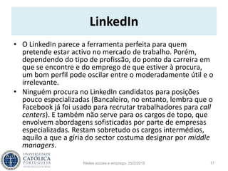 LinkedIn
• O LinkedIn parece a ferramenta perfeita para quem
pretende estar activo no mercado de trabalho. Porém,
dependendo do tipo de profissão, do ponto da carreira em
que se encontre e do emprego de que estiver à procura,
um bom perfil pode oscilar entre o moderadamente útil e o
irrelevante.
• Ninguém procura no LinkedIn candidatos para posições
pouco especializadas (Bancaleiro, no entanto, lembra que o
Facebook já foi usado para recrutar trabalhadores para call
centers). E também não serve para os cargos de topo, que
envolvem abordagens sofisticadas por parte de empresas
especializadas. Restam sobretudo os cargos intermédios,
aquilo a que a gíria do sector costuma designar por middle
managers.
Redes sociais e emprego, 25/2/2015 17
 