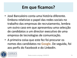 Em que ficamos?
• José Bancaleiro conta uma história diferente.
Embora relativize o papel das redes sociais no
trabalho das empresas de recrutamento, lembra
um outro caso em que apresentou uma selecção
de candidatos a um director executivo de uma
empresa de tecnologias de comunicação.
• A primeira coisa que este fez foi procurar os
nomes dos candidatos no Google. De seguida, foi
aos perfis do Facebook e do LinkedIn.
Redes sociais e emprego, 25/2/2015 18
 