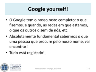 Google yourself!
• O Google tem o nosso rasto completo: o que
fizemos, e quando, as redes em que estamos,
o que os outros dizem de nós, etc
• Absolutamente fundamental sabermos o que
uma pessoa que procure pelo nosso nome, vai
encontrar!
• Tudo está registado!
Redes sociais e emprego, 25/2/2015 19
 