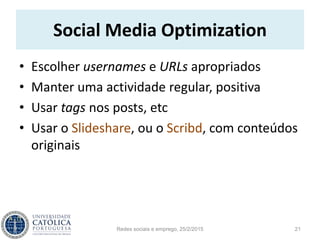 Social Media Optimization
• Escolher usernames e URLs apropriados
• Manter uma actividade regular, positiva
• Usar tags nos posts, etc
• Usar o Slideshare, ou o Scribd, com conteúdos
originais
Redes sociais e emprego, 25/2/2015 21
 