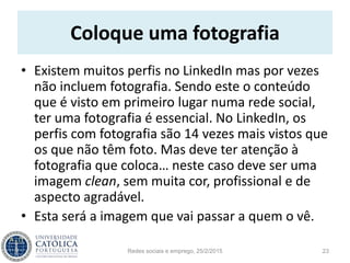 Coloque uma fotografia
• Existem muitos perfis no LinkedIn mas por vezes
não incluem fotografia. Sendo este o conteúdo
que é visto em primeiro lugar numa rede social,
ter uma fotografia é essencial. No LinkedIn, os
perfis com fotografia são 14 vezes mais vistos que
os que não têm foto. Mas deve ter atenção à
fotografia que coloca… neste caso deve ser uma
imagem clean, sem muita cor, profissional e de
aspecto agradável.
• Esta será a imagem que vai passar a quem o vê.
Redes sociais e emprego, 25/2/2015 23
 