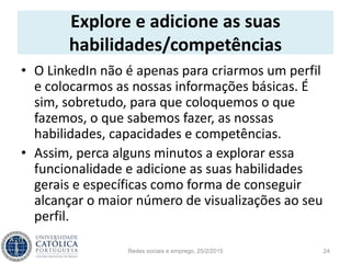 Explore e adicione as suas
habilidades/competências
• O LinkedIn não é apenas para criarmos um perfil
e colocarmos as nossas informações básicas. É
sim, sobretudo, para que coloquemos o que
fazemos, o que sabemos fazer, as nossas
habilidades, capacidades e competências.
• Assim, perca alguns minutos a explorar essa
funcionalidade e adicione as suas habilidades
gerais e específicas como forma de conseguir
alcançar o maior número de visualizações ao seu
perfil.
Redes sociais e emprego, 25/2/2015 24
 