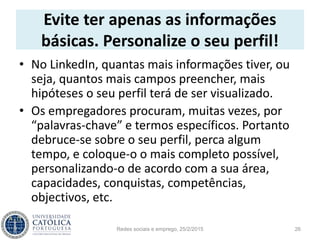 Evite ter apenas as informações
básicas. Personalize o seu perfil!
• No LinkedIn, quantas mais informações tiver, ou
seja, quantos mais campos preencher, mais
hipóteses o seu perfil terá de ser visualizado.
• Os empregadores procuram, muitas vezes, por
“palavras-chave” e termos específicos. Portanto
debruce-se sobre o seu perfil, perca algum
tempo, e coloque-o o mais completo possível,
personalizando-o de acordo com a sua área,
capacidades, conquistas, competências,
objectivos, etc.
Redes sociais e emprego, 25/2/2015 26
 