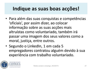 Indique as suas boas acções!
• Para além das suas conquistas e competências
‘oficiais’, por assim dizer, ao colocar
informação sobre as suas acções mais
altruístas como voluntariado, também irá
passar uma imagem dos seus valores como a
moral, justiça, entre outros.
• Segundo o LinkedIn, 1 em cada 5
empregadores contratou alguém devido à sua
experiência com trabalho voluntariado.
Redes sociais e emprego, 25/2/2015 27
 