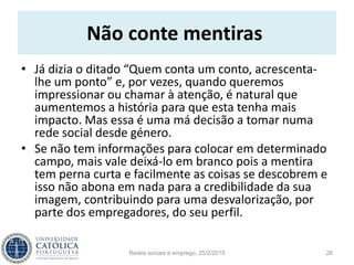 Não conte mentiras
• Já dizia o ditado “Quem conta um conto, acrescenta-
lhe um ponto” e, por vezes, quando queremos
impressionar ou chamar à atenção, é natural que
aumentemos a história para que esta tenha mais
impacto. Mas essa é uma má decisão a tomar numa
rede social desde género.
• Se não tem informações para colocar em determinado
campo, mais vale deixá-lo em branco pois a mentira
tem perna curta e facilmente as coisas se descobrem e
isso não abona em nada para a credibilidade da sua
imagem, contribuindo para uma desvalorização, por
parte dos empregadores, do seu perfil.
Redes sociais e emprego, 25/2/2015 28
 