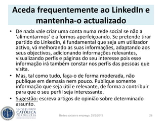Aceda frequentemente ao LinkedIn e
mantenha-o actualizado
• De nada vale criar uma conta numa rede social se não a
‘alimentarmos’ e a formos aperfeiçoando. Se pretende tirar
partido do LinkedIn, é fundamental que seja um utilizador
activo, vá melhorando as suas informações, adaptando aos
seus objectivos, adicionando informações relevantes,
visualizando perfis e páginas do seu interesse pois esse
informação irá também constar nos perfis das pessoas que
visita.
• Mas, tal como tudo, faça-o de forma moderada, não
publique em demasia nem pouco. Publique somente
informação que seja útil e relevante, de forma a contribuir
para que o seu perfil seja interessante.
• Sugestão: escreva artigos de opinião sobre determinado
assunto.
Redes sociais e emprego, 25/2/2015 29
 