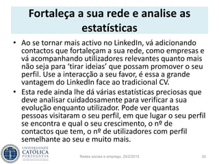 Fortaleça a sua rede e analise as
estatísticas
• Ao se tornar mais activo no LinkedIn, vá adicionando
contactos que fortaleçam a sua rede, como empresas e
vá acompanhando utilizadores relevantes quanto mais
não seja para ‘tirar ideias’ que possam promover o seu
perfil. Use a interacção a seu favor, é essa a grande
vantagem do LinkedIn face ao tradicional CV.
• Esta rede ainda lhe dá várias estatísticas preciosas que
deve analisar cuidadosamente para verificar a sua
evolução enquanto utilizador. Pode ver quantas
pessoas visitaram o seu perfil, em que lugar o seu perfil
se encontra e qual o seu crescimento, o nº de
contactos que tem, o nº de utilizadores com perfil
semelhante ao seu e muito mais.
Redes sociais e emprego, 25/2/2015 30
 