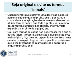 Seja original e evite os termos
‘banais’
• Quando temos que escrever uma descrição da nossa
personalidade enquanto profissionais, por vezes a
criatividade e imaginação não reinam e acabamos por
utilizar termos banais que toda a gente usa tais como
‘responsável, estratégico, motivado, criativo, vasta
experiência, espírito de equipa’, etc…
• Ora, para termos destaque não podemos fazer o que os
outros fazem. Portanto, a sugestão é que seja cada vez
mais original, faça uma introspecção e encontre as suas
características psicológicas mais específicas pois isso é
que o vai diferenciar enquanto pessoa e sobretudo
enquanto profissional.
Redes sociais e emprego, 25/2/2015 31
 
