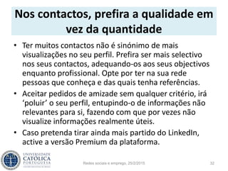 Nos contactos, prefira a qualidade em
vez da quantidade
• Ter muitos contactos não é sinónimo de mais
visualizações no seu perfil. Prefira ser mais selectivo
nos seus contactos, adequando-os aos seus objectivos
enquanto profissional. Opte por ter na sua rede
pessoas que conheça e das quais tenha referências.
• Aceitar pedidos de amizade sem qualquer critério, irá
‘poluir’ o seu perfil, entupindo-o de informações não
relevantes para si, fazendo com que por vezes não
visualize informações realmente úteis.
• Caso pretenda tirar ainda mais partido do LinkedIn,
active a versão Premium da plataforma.
Redes sociais e emprego, 25/2/2015 32
 