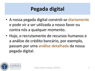 Pegada digital
• A nossa pegada digital constrói-se diariamente
e pode vir a ser utilizada a nosso favor ou
contra nós a qualquer momento.
• Hoje, o recrutamento de recursos humanos e
a análise de crédito bancário, por exemplo,
passam por uma análise detalhada da nossa
pegada digital.
Redes sociais e emprego, 25/2/2015 4
 