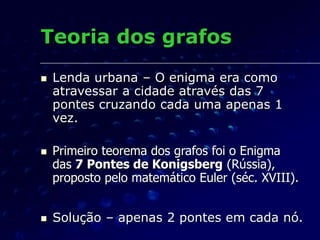 Teoria dos grafos
 Lenda urbana – O enigma era como
atravessar a cidade através das 7
pontes cruzando cada uma apenas 1
vez.
 Primeiro teorema dos grafos foi o Enigma
das 7 Pontes de Konigsberg (Rússia),
proposto pelo matemático Euler (séc. XVIII).
 Solução – apenas 2 pontes em cada nó.
 